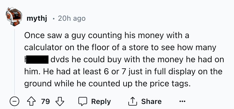 number - mythj 20h ago . Once saw a guy counting his money with a calculator on the floor of a store to see how many dvds he could buy with the money he had on him. He had at least 6 or 7 just in full display on the ground while he counted up the price ta